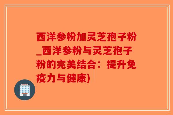 西洋参粉加灵芝孢子粉_西洋参粉与灵芝孢子粉的完美结合：提升免疫力与健康)