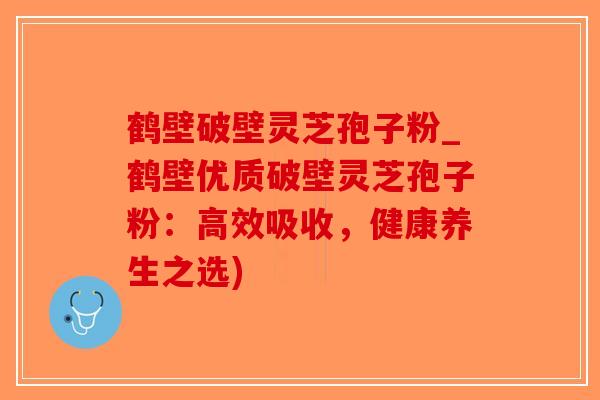 鹤壁破壁灵芝孢子粉_鹤壁优质破壁灵芝孢子粉：高效吸收，健康养生之选)