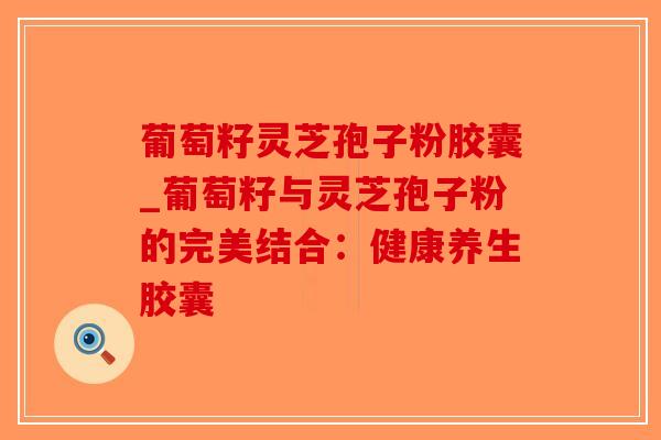 葡萄籽灵芝孢子粉胶囊_葡萄籽与灵芝孢子粉的完美结合：健康养生胶囊