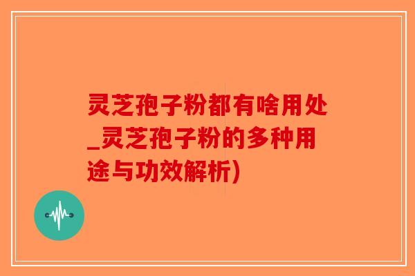 灵芝孢子粉都有啥用处_灵芝孢子粉的多种用途与功效解析)