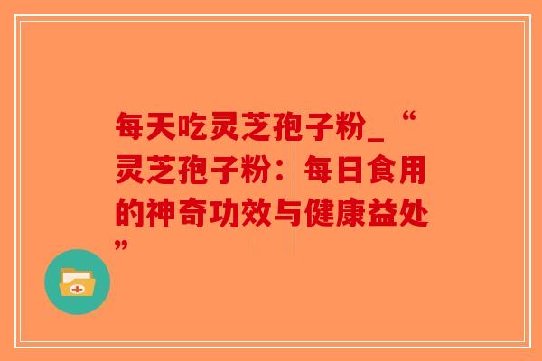 每天吃灵芝孢子粉_“灵芝孢子粉:每日食用的神奇功效与健康益处” 每天吃灵芝孢子粉_“灵芝孢子粉:每日食用的神奇功效与健康益处”