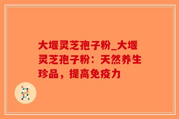 大堰灵芝孢子粉_大堰灵芝孢子粉：天然养生珍品，提高免疫力