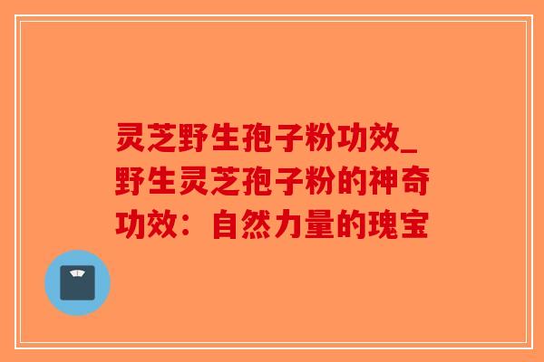 灵芝野生孢子粉功效_野生灵芝孢子粉的神奇功效：自然力量的瑰宝