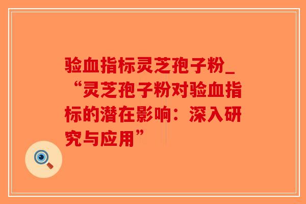 验血指标灵芝孢子粉_“灵芝孢子粉对验血指标的潜在影响：深入研究与应用”