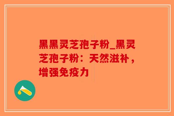 黑黑灵芝孢子粉_黑灵芝孢子粉：天然滋补，增强免疫力