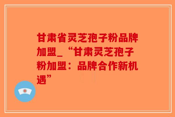 甘肃省灵芝孢子粉品牌加盟_“甘肃灵芝孢子粉加盟：品牌合作新机遇”