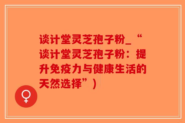 谈计堂灵芝孢子粉_“谈计堂灵芝孢子粉：提升免疫力与健康生活的天然选择”)