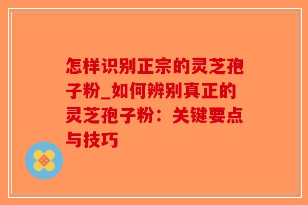 怎样识别正宗的灵芝孢子粉_如何辨别真正的灵芝孢子粉：关键要点与技巧