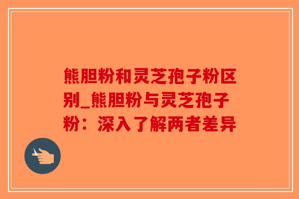 熊胆粉和灵芝孢子粉区别_熊胆粉与灵芝孢子粉：深入了解两者差异