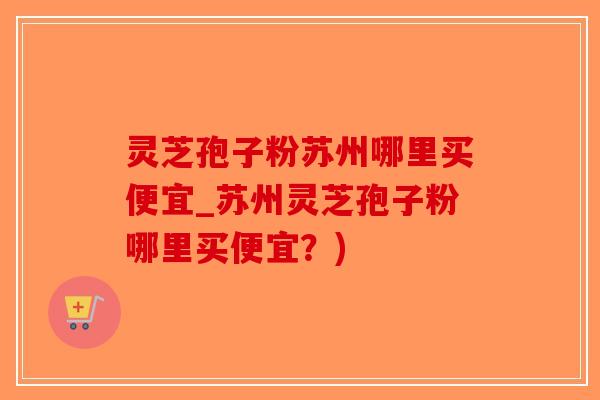 灵芝孢子粉苏州哪里买便宜_苏州灵芝孢子粉哪里买便宜？)