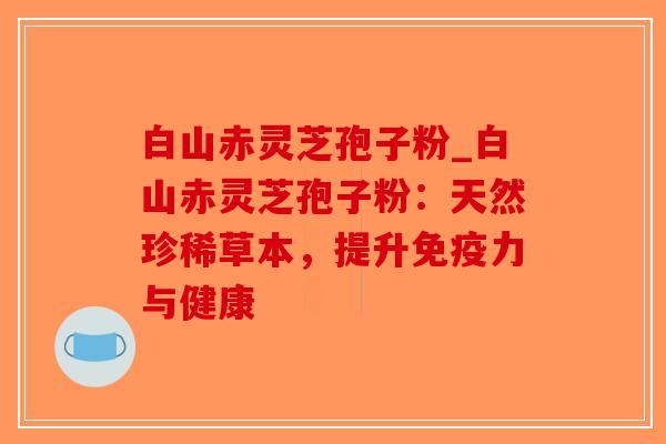 白山赤灵芝孢子粉_白山赤灵芝孢子粉：天然珍稀草本，提升免疫力与健康