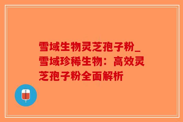 雪域生物灵芝孢子粉_雪域珍稀生物：高效灵芝孢子粉全面解析