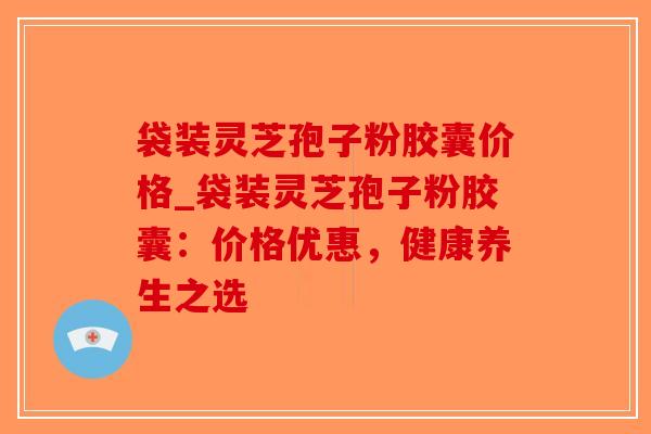 袋装灵芝孢子粉胶囊价格_袋装灵芝孢子粉胶囊：价格优惠，健康养生之选