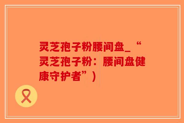 灵芝孢子粉腰间盘_“灵芝孢子粉：腰间盘健康守护者”)