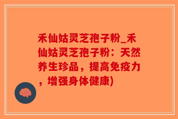 禾仙姑灵芝孢子粉_禾仙姑灵芝孢子粉：天然养生珍品，提高免疫力，增强身体健康)
