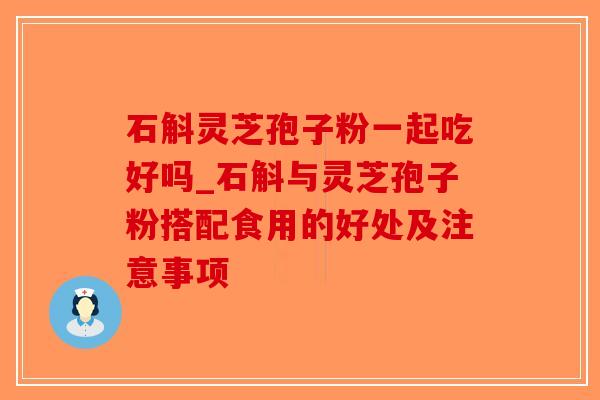 石斛灵芝孢子粉一起吃好吗_石斛与灵芝孢子粉搭配食用的好处及注意事项