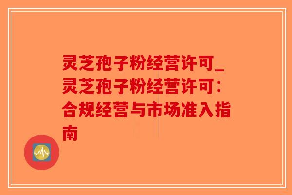 灵芝孢子粉经营许可_灵芝孢子粉经营许可：合规经营与市场准入指南