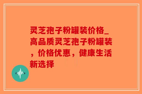 灵芝孢子粉罐装价格_高品质灵芝孢子粉罐装，价格优惠，健康生活新选择