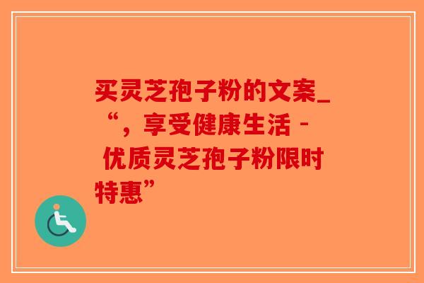 买灵芝孢子粉的文案_“，享受健康生活 - 优质灵芝孢子粉限时特惠”
