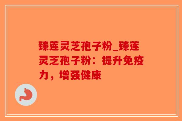 臻莲灵芝孢子粉_臻莲灵芝孢子粉：提升免疫力，增强健康