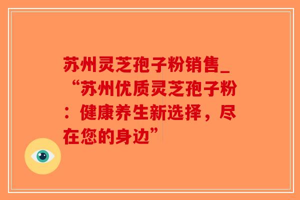 苏州灵芝孢子粉销售_“苏州优质灵芝孢子粉:健康养生新选择,尽在您的身边” 苏州灵芝孢子粉销售_“苏州优质灵芝孢子粉:健康养生新选择,尽在您的身边”