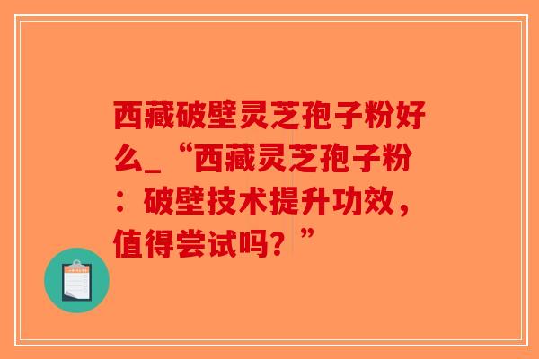 西藏破壁灵芝孢子粉好么_“西藏灵芝孢子粉：破壁技术提升功效，值得尝试吗？”