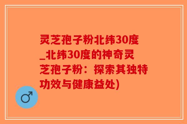 灵芝孢子粉北纬30度_北纬30度的神奇灵芝孢子粉：探索其独特功效与健康益处)