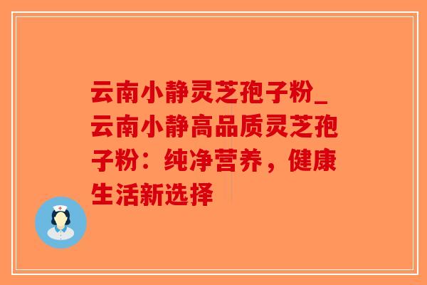 云南小静灵芝孢子粉_云南小静高品质灵芝孢子粉：纯净营养，健康生活新选择