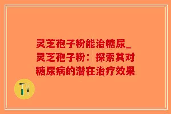 灵芝孢子粉能糖尿_灵芝孢子粉：探索其对的潜在效果