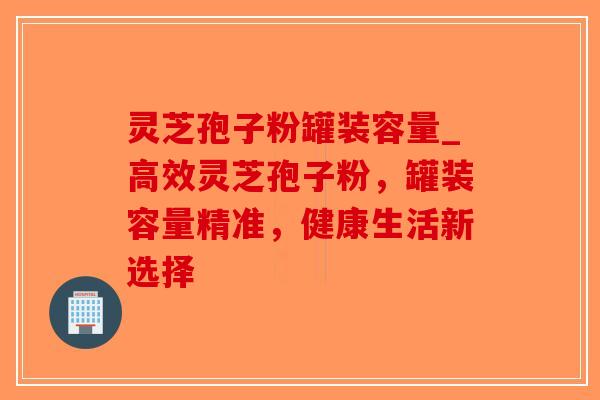 灵芝孢子粉罐装容量_高效灵芝孢子粉，罐装容量精准，健康生活新选择