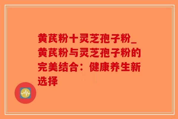 黄芪粉十灵芝孢子粉_黄芪粉与灵芝孢子粉的完美结合：健康养生新选择