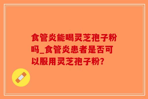 食管炎能喝灵芝孢子粉吗_食管炎患者是否可以服用灵芝孢子粉？