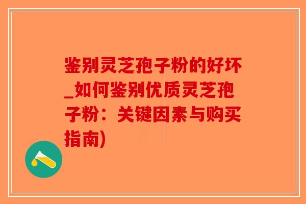 鉴别灵芝孢子粉的好坏_如何鉴别优质灵芝孢子粉：关键因素与购买指南)
