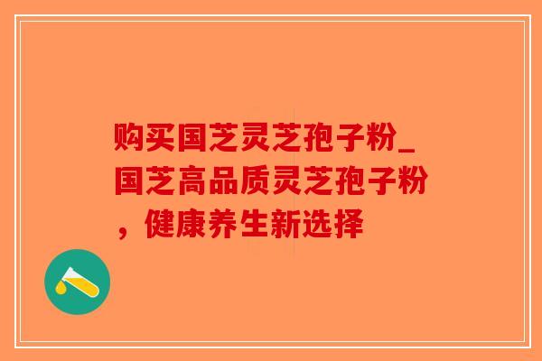购买国芝灵芝孢子粉_国芝高品质灵芝孢子粉，健康养生新选择