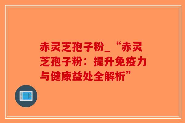 赤灵芝孢子粉_“赤灵芝孢子粉:提升免疫力与健康益处全解析” 赤灵芝孢子粉_“赤灵芝孢子粉:提升免疫力与健康益处全解析”