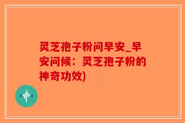 灵芝孢子粉问早安_早安问候：灵芝孢子粉的神奇功效)