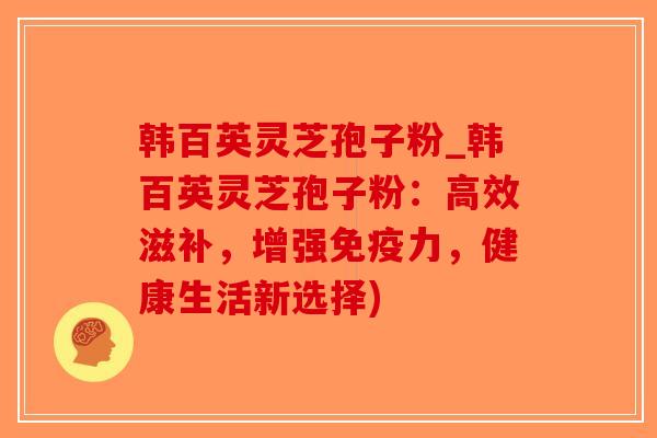 韩百英灵芝孢子粉_韩百英灵芝孢子粉：高效滋补，增强免疫力，健康生活新选择)