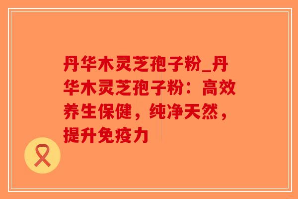 丹华木灵芝孢子粉_丹华木灵芝孢子粉:高效养生保健,纯净天然,提升免疫力 丹华木灵芝孢子粉_丹华木灵芝孢子粉:高效养生保健,纯净天然,提升免疫力