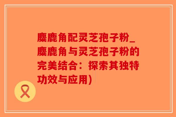 麋鹿角配灵芝孢子粉_麋鹿角与灵芝孢子粉的完美结合：探索其独特功效与应用)