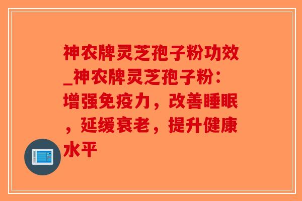 神农牌灵芝孢子粉功效_神农牌灵芝孢子粉：增强免疫力，改善睡眠，延缓衰老，提升健康水平