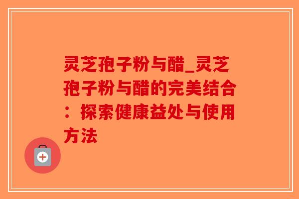 灵芝孢子粉与醋_灵芝孢子粉与醋的完美结合：探索健康益处与使用方法