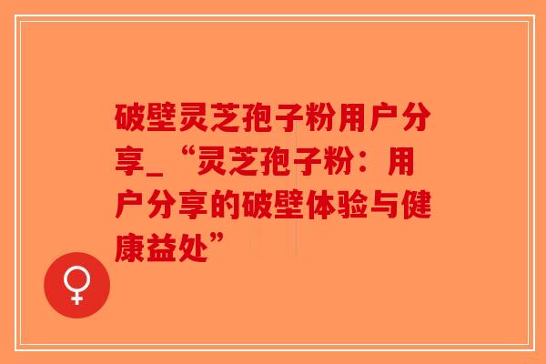 破壁灵芝孢子粉用户分享_“灵芝孢子粉：用户分享的破壁体验与健康益处”