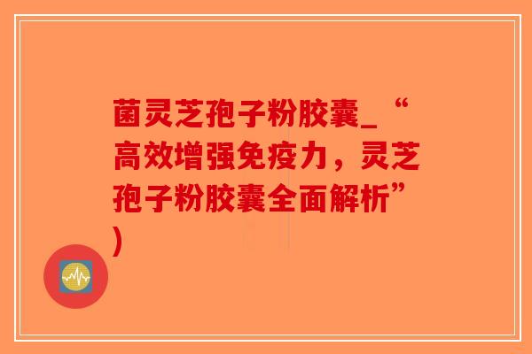 菌灵芝孢子粉胶囊_“高效增强免疫力，灵芝孢子粉胶囊全面解析”)