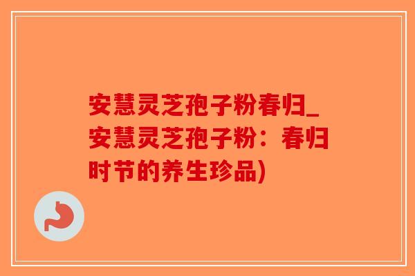 安慧灵芝孢子粉春归_安慧灵芝孢子粉：春归时节的养生珍品)