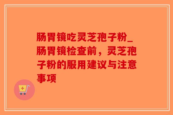 肠胃镜吃灵芝孢子粉_肠胃镜检查前，灵芝孢子粉的服用建议与注意事项