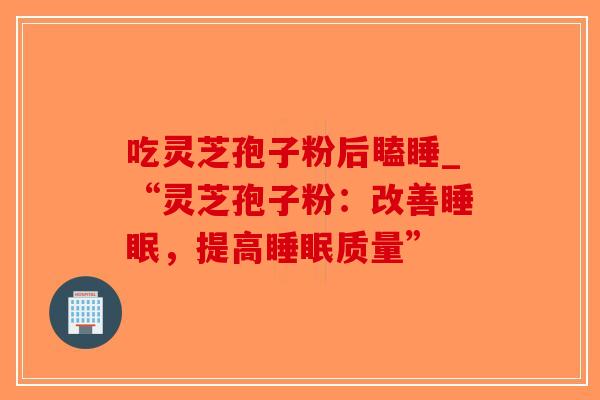 吃灵芝孢子粉后瞌睡_“灵芝孢子粉：改善睡眠，提高睡眠质量”