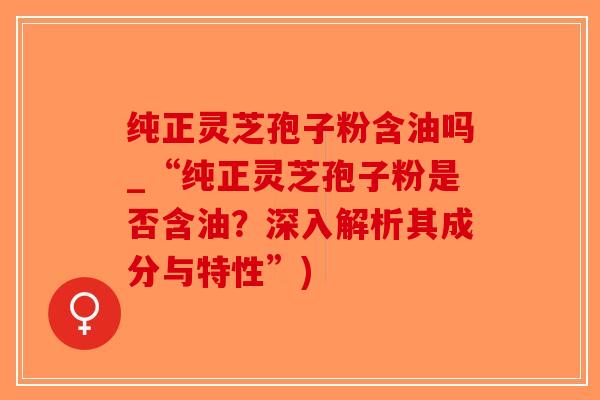 纯正灵芝孢子粉含油吗_“纯正灵芝孢子粉是否含油？深入解析其成分与特性”)