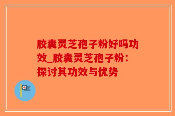 胶囊灵芝孢子粉好吗功效_胶囊灵芝孢子粉：探讨其功效与优势