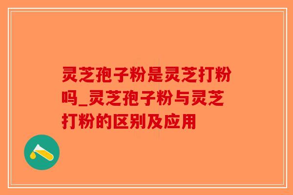 灵芝孢子粉是灵芝打粉吗_灵芝孢子粉与灵芝打粉的区别及应用