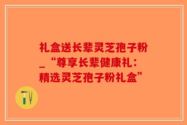 礼盒送长辈灵芝孢子粉_“尊享长辈健康礼：精选灵芝孢子粉礼盒”